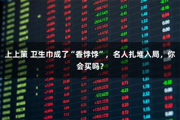 上上策 卫生巾成了“香饽饽”，名人扎堆入局，你会买吗？