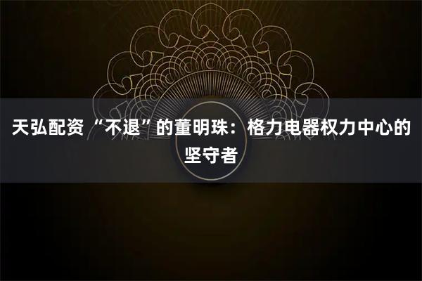 天弘配资 “不退”的董明珠：格力电器权力中心的坚守者