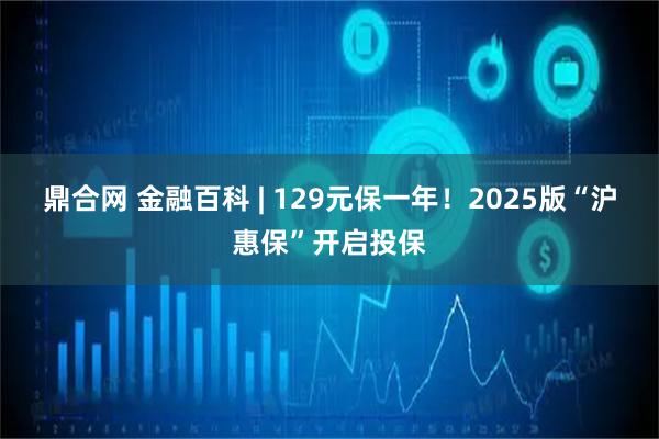 鼎合网 金融百科 | 129元保一年！2025版“沪惠保”开启投保