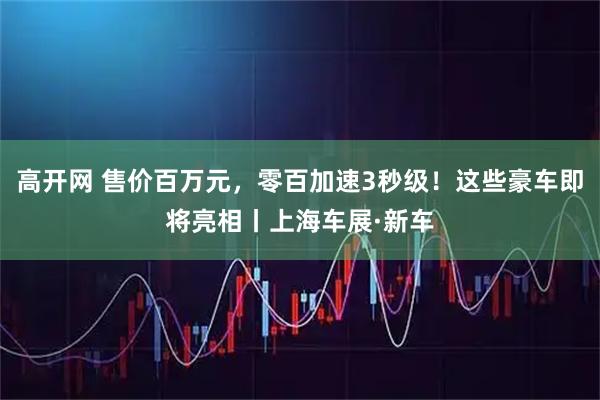 高开网 售价百万元，零百加速3秒级！这些豪车即将亮相丨上海车展·新车