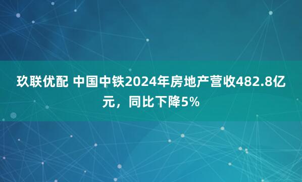 玖联优配 中国中铁2024年房地产营收482.8亿元，同比下降5%
