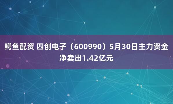 鳄鱼配资 四创电子（600990）5月30日主力资金净卖出1.42亿元