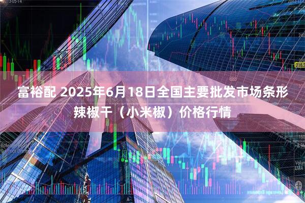 富裕配 2025年6月18日全国主要批发市场条形辣椒干（小米椒）价格行情