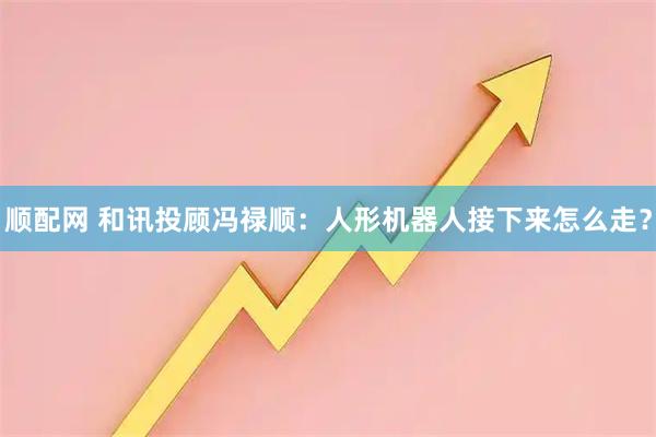 顺配网 和讯投顾冯禄顺：人形机器人接下来怎么走？