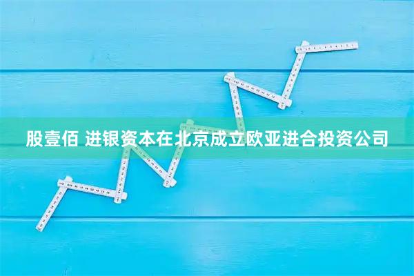 股壹佰 进银资本在北京成立欧亚进合投资公司
