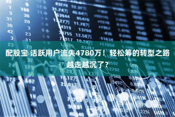 配股宝 活跃用户流失4780万!轻松筹的转型之路越走越沉了?