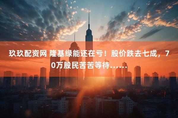 玖玖配资网 隆基绿能还在亏!股价跌去七成,70万股民苦苦等待……