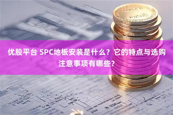 优股平台 SPC地板安装是什么?它的特点与选购注意事项有哪些?