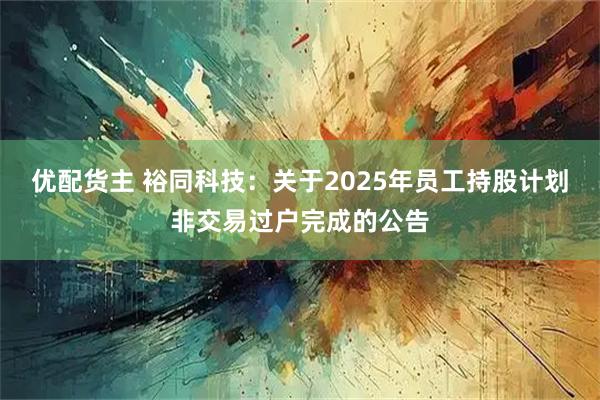 优配货主 裕同科技:关于2025年员工持股计划非交易过户完成的公告