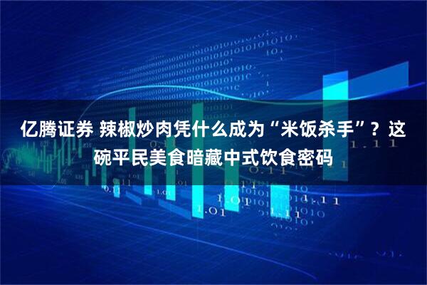 亿腾证券 辣椒炒肉凭什么成为“米饭杀手”？这碗平民美食暗藏中式饮食密码