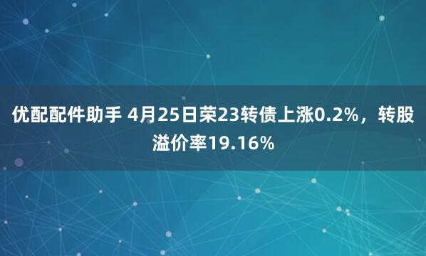 优配配件助手 4月25日荣23转债上涨0.2%，转股溢价率19.16%