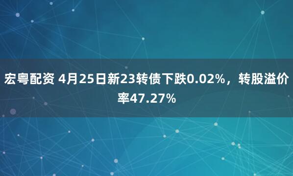 宏粤配资 4月25日新23转债下跌0.02%，转股溢价率47.27%