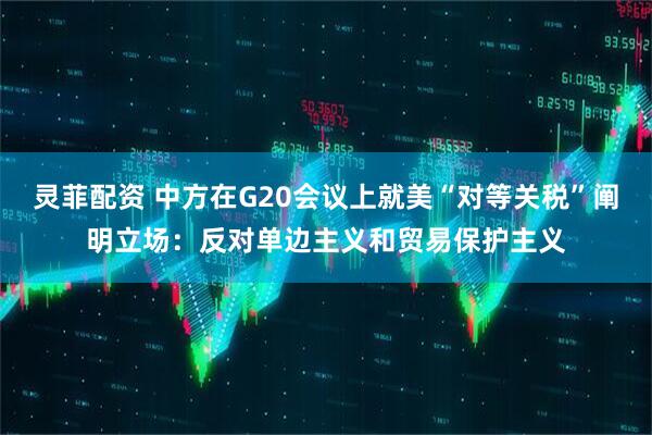 灵菲配资 中方在G20会议上就美“对等关税”阐明立场:反对单边主义和贸易保护主义