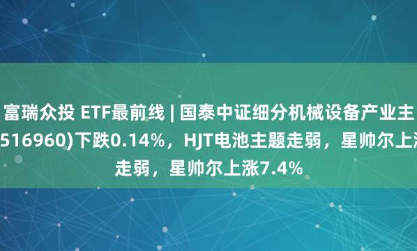 富瑞众投 ETF最前线 | 国泰中证细分机械设备产业主题ETF(516960)下跌0.14%，HJT电池主题走弱，星帅尔上涨7.4%