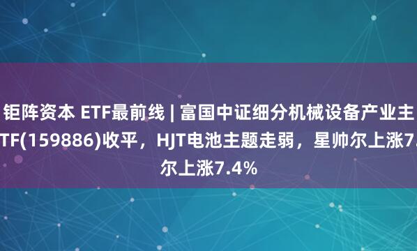 钜阵资本 ETF最前线 | 富国中证细分机械设备产业主题ETF(159886)收平，HJT电池主题走弱，星帅尔上涨7.4%