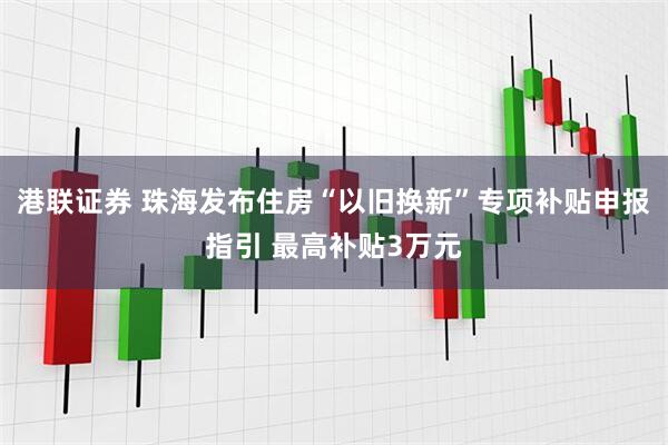 港联证券 珠海发布住房“以旧换新”专项补贴申报指引 最高补贴3万元