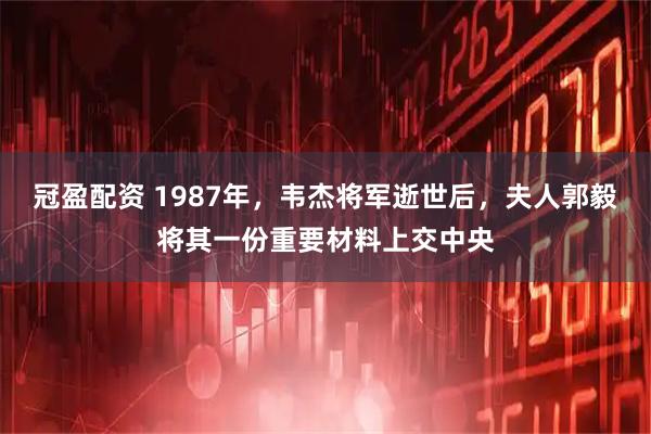 冠盈配资 1987年,韦杰将军逝世后,夫人郭毅将其一份重要材料上交中央