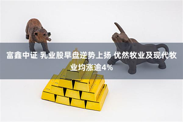 富鑫中证 乳业股早盘逆势上扬 优然牧业及现代牧业均涨逾4%