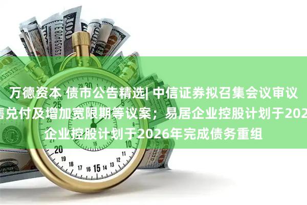 万德资本 债市公告精选| 中信证券拟召集会议审议“21万科02”回售兑付及增加宽限期等议案；易居企业控股计划于2026年完成债务重组
