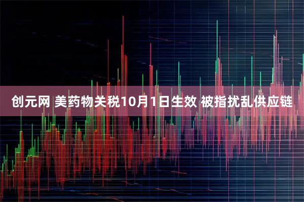 创元网 美药物关税10月1日生效 被指扰乱供应链