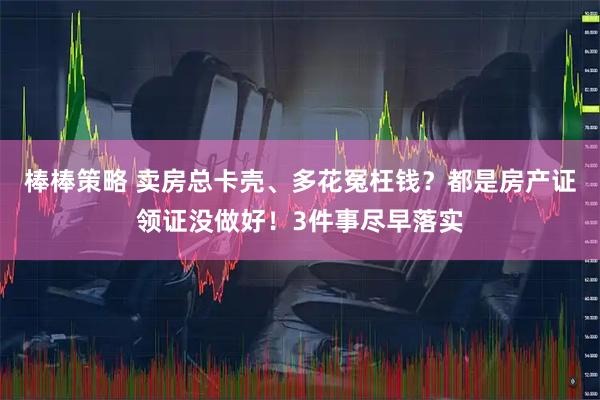 棒棒策略 卖房总卡壳、多花冤枉钱？都是房产证领证没做好！3件事尽早落实