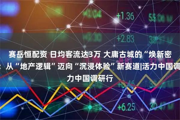 赛岳恒配资 日均客流达3万 大庸古城的“焕新密码”：从“地产逻辑”迈向“沉浸体验”新赛道|活力中国调研行