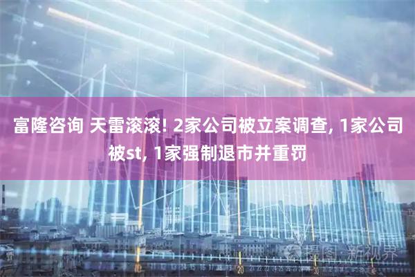 富隆咨询 天雷滚滚! 2家公司被立案调查, 1家公司被st, 1家强制退市并重罚